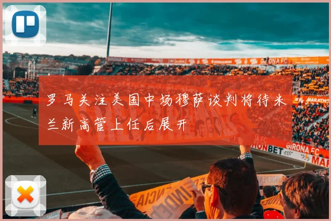 罗马关注美国中场穆萨谈判将待米兰新高管上任后展开