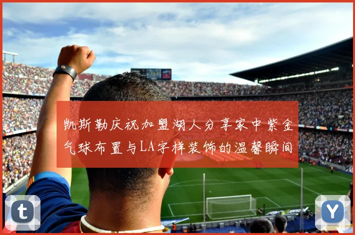 凯斯勒庆祝加盟湖人分享家中紫金气球布置与LA字样装饰的温馨瞬间