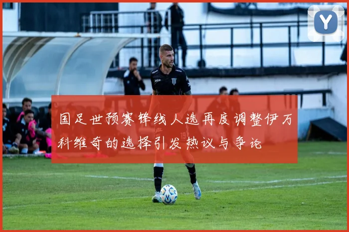 国足世预赛锋线人选再度调整伊万科维奇的选择引发热议与争论