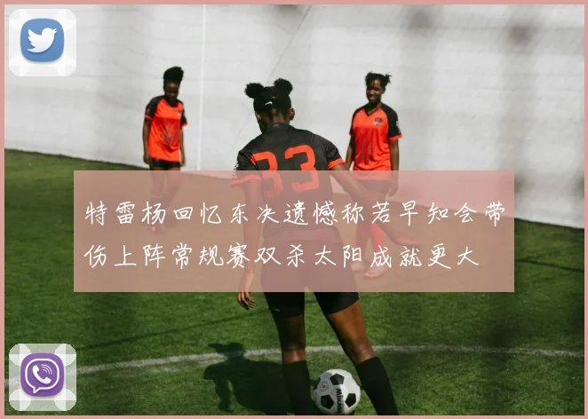 特雷杨回忆东决遗憾称若早知会带伤上阵常规赛双杀太阳成就更大