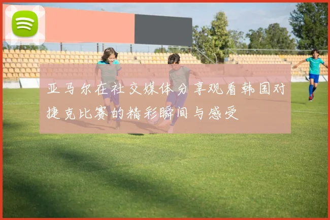 亚马尔在社交媒体分享观看韩国对捷克比赛的精彩瞬间与感受