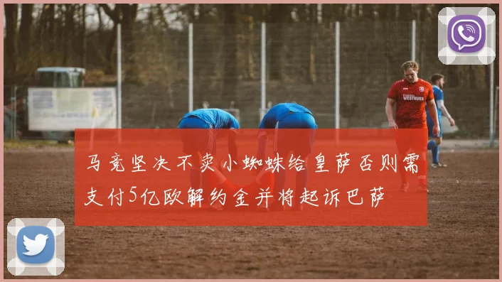 马竞坚决不卖小蜘蛛给皇萨否则需支付5亿欧解约金并将起诉巴萨
