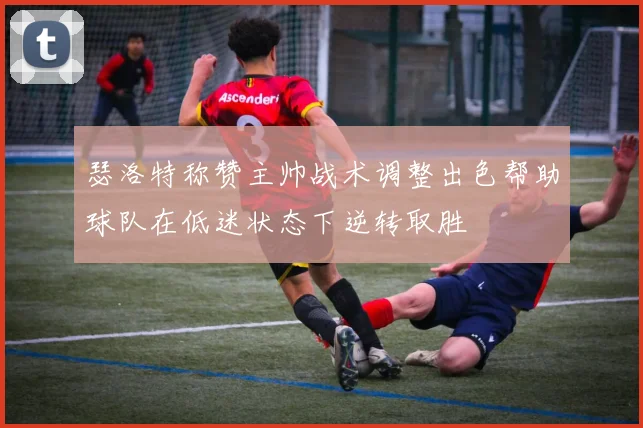 瑟洛特称赞主帅战术调整出色帮助球队在低迷状态下逆转取胜