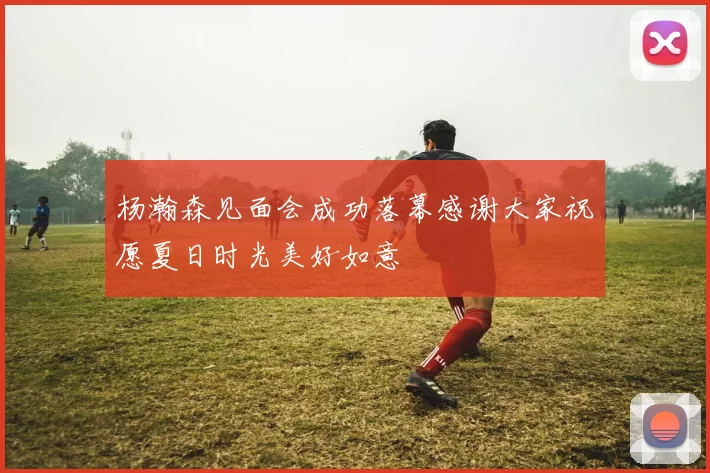 杨瀚森见面会成功落幕感谢大家祝愿夏日时光美好如意