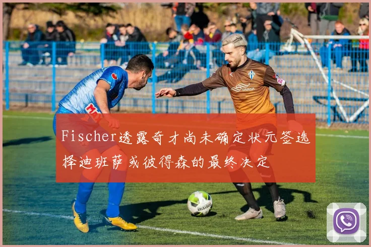 Fischer透露奇才尚未确定状元签选择迪班萨或彼得森的最终决定