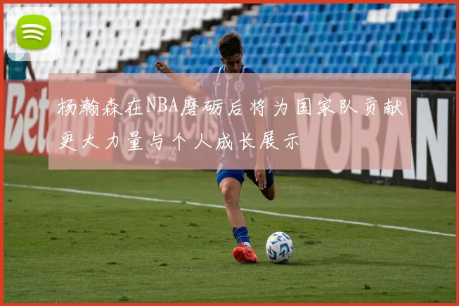 杨瀚森在NBA磨砺后将为国家队贡献更大力量与个人成长展示