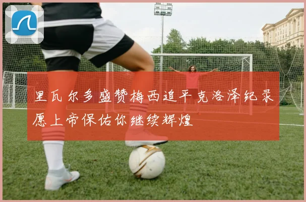 里瓦尔多盛赞梅西追平克洛泽纪录愿上帝保佑你继续辉煌