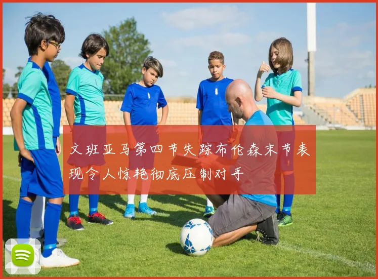 文班亚马第四节失踪布伦森末节表现令人惊艳彻底压制对手