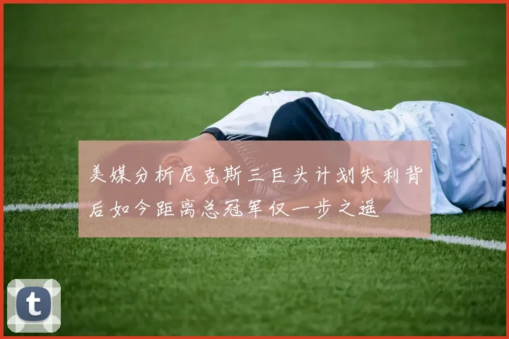 美媒分析尼克斯三巨头计划失利背后如今距离总冠军仅一步之遥