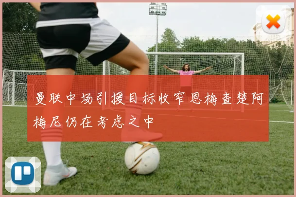 曼联中场引援目标收窄恩梅查楚阿梅尼仍在考虑之中