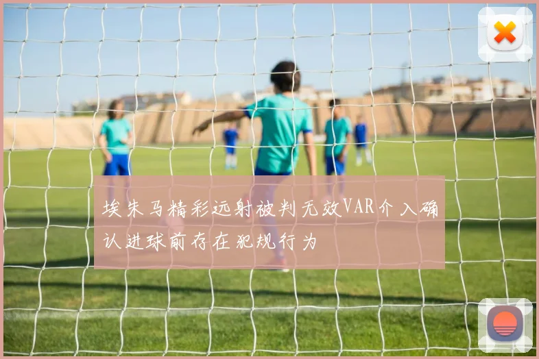 埃朱马精彩远射被判无效VAR介入确认进球前存在犯规行为