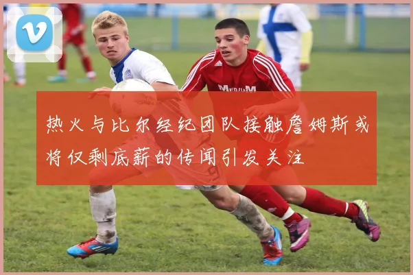 热火与比尔经纪团队接触詹姆斯或将仅剩底薪的传闻引发关注