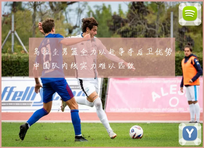乌拉圭男篮全力以赴争夺后卫优势中国队内线实力难以匹敌