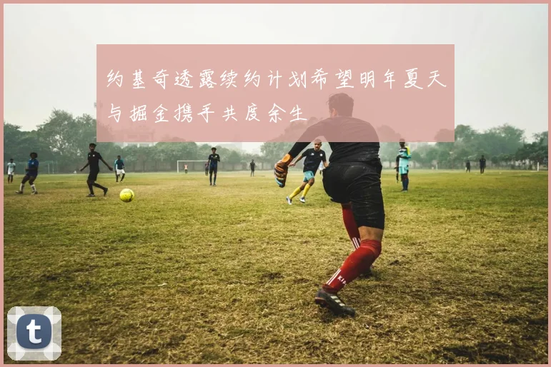 约基奇透露续约计划希望明年夏天与掘金携手共度余生