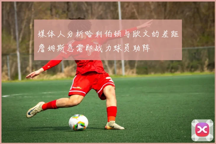 媒体人分析哈利伯顿与欧文的差距詹姆斯急需即战力球员助阵