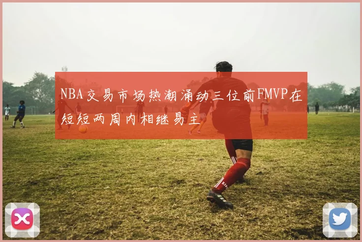 NBA交易市场热潮涌动三位前FMVP在短短两周内相继易主