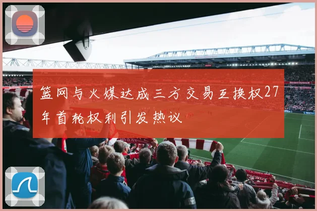 篮网与火媒达成三方交易互换权27年首轮权利引发热议
