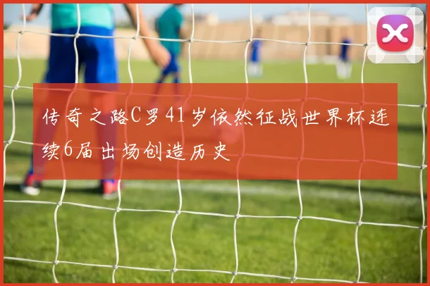 传奇之路C罗41岁依然征战世界杯连续6届出场创造历史