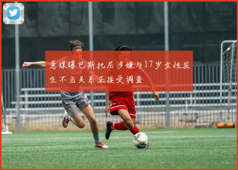 意媒曝巴斯托尼涉嫌与17岁女性发生不当关系正接受调查