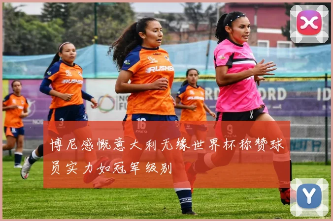 博尼感慨意大利无缘世界杯称赞球员实力如冠军级别